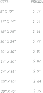 SIZES:                    PRICES:

8” X 10”                  $  39

11” X 14”                $  54

16” X 20”                $  62

20” X 24”                $  79

20” X 30”                $  81

24” X 30”                $  82

24” X 36”                $  91

30” X 30”                $  64

30” X 40”                $  79

